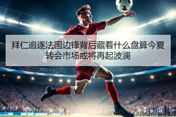 拜仁追逐法国边锋背后藏着什么盘算今夏转会市场或将再起波澜（c7c7）