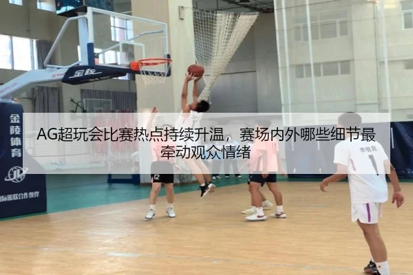 AG超玩会比赛热点持续升温，赛场内外哪些细节最牵动观众情绪（c7c7）